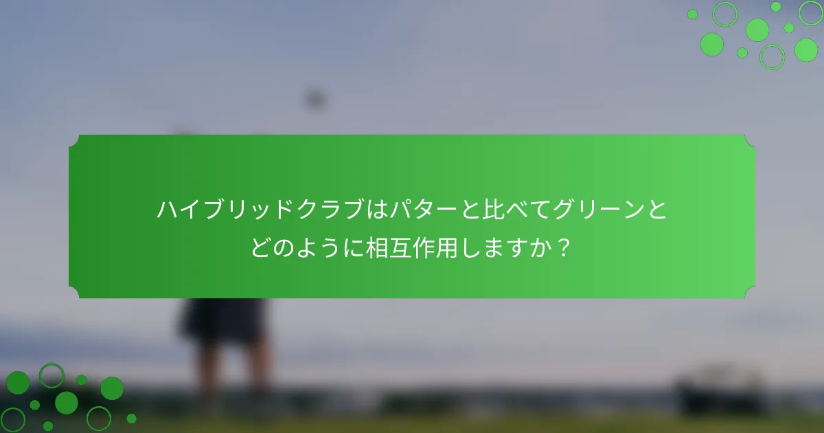 ハイブリッドクラブはパターと比べてグリーンとどのように相互作用しますか？