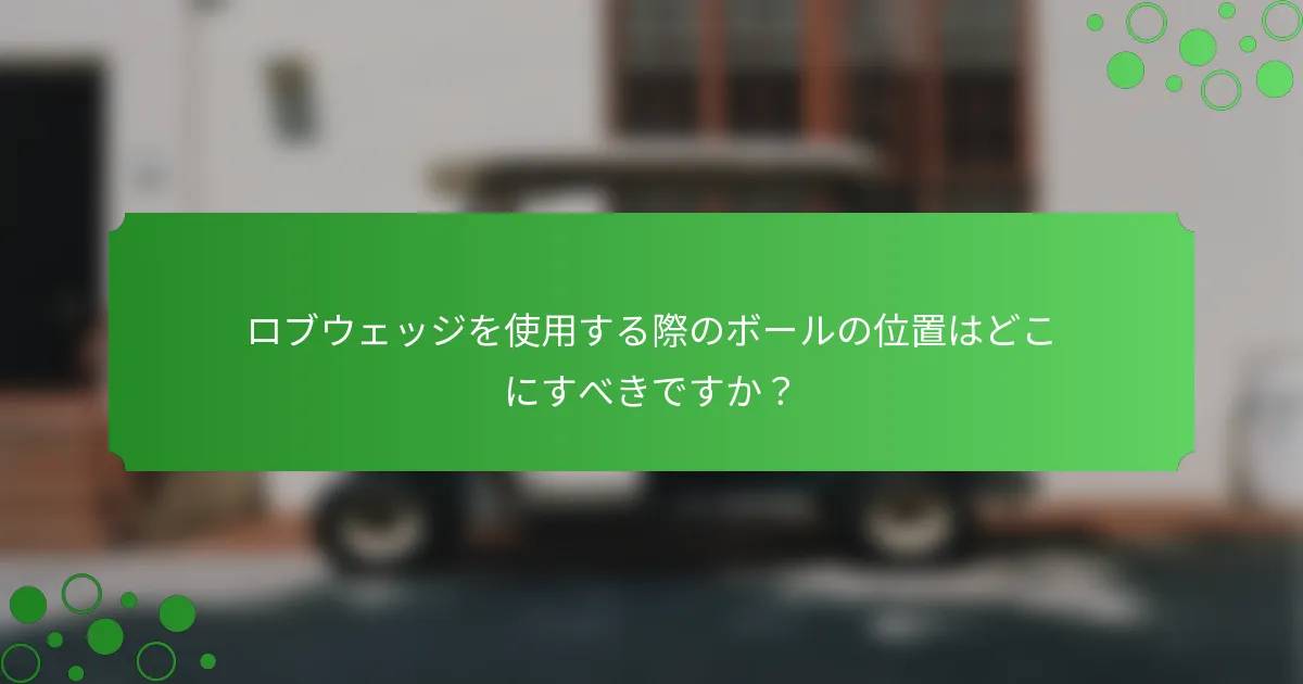ロブウェッジを使用する際のボールの位置はどこにすべきですか？